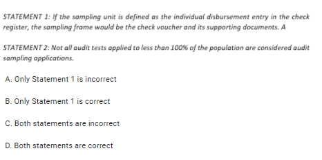 STATEMENT 1: If the sampling unit is defined as the individual disbursement entry in the check
register, the sampling frame would be the check voucher and its supporting documents. A
STATEMENT 2: Not all audit tests applied to less than 100% of the populatian are considered audit
sampling applications.
A. Only Statement 1 is incorrect
B. Only Statement 1 is correct
C. Both statements are incorrect
D. Both statements are correct
