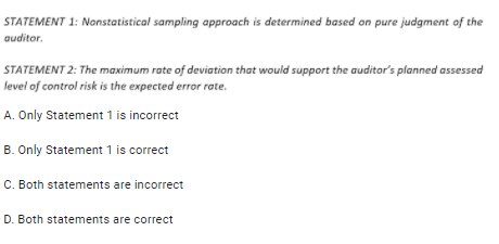 STATEMENT 1: Nonstatistical sampling approach is determined based on pure judgment of the
auditor.
STATEMENT 2: The maximum rate of deviation that would support the auditor's planned assessed
level of control risk is the expected error rate.
A. Only Statement 1 is incorrect
B. Only Statement 1 is correct
C. Both statements are incorrect
D. Both statements are correct
