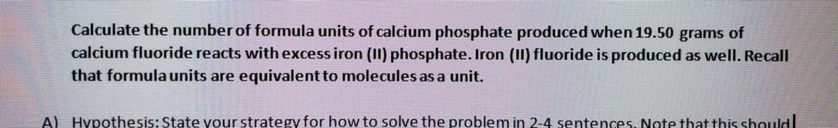 Calculate the number of formula units of calcium phosphate produced when 19.50 grams of
calcium fluoride reacts with excess iron (II) phosphate. Iron (II) fluoride is produced as well. Recall
that formula units are equivalent to molecules as a unit.
Al Hypothesis: State your strategy for how to solve the problem in 2-4 sentences. Note that this should