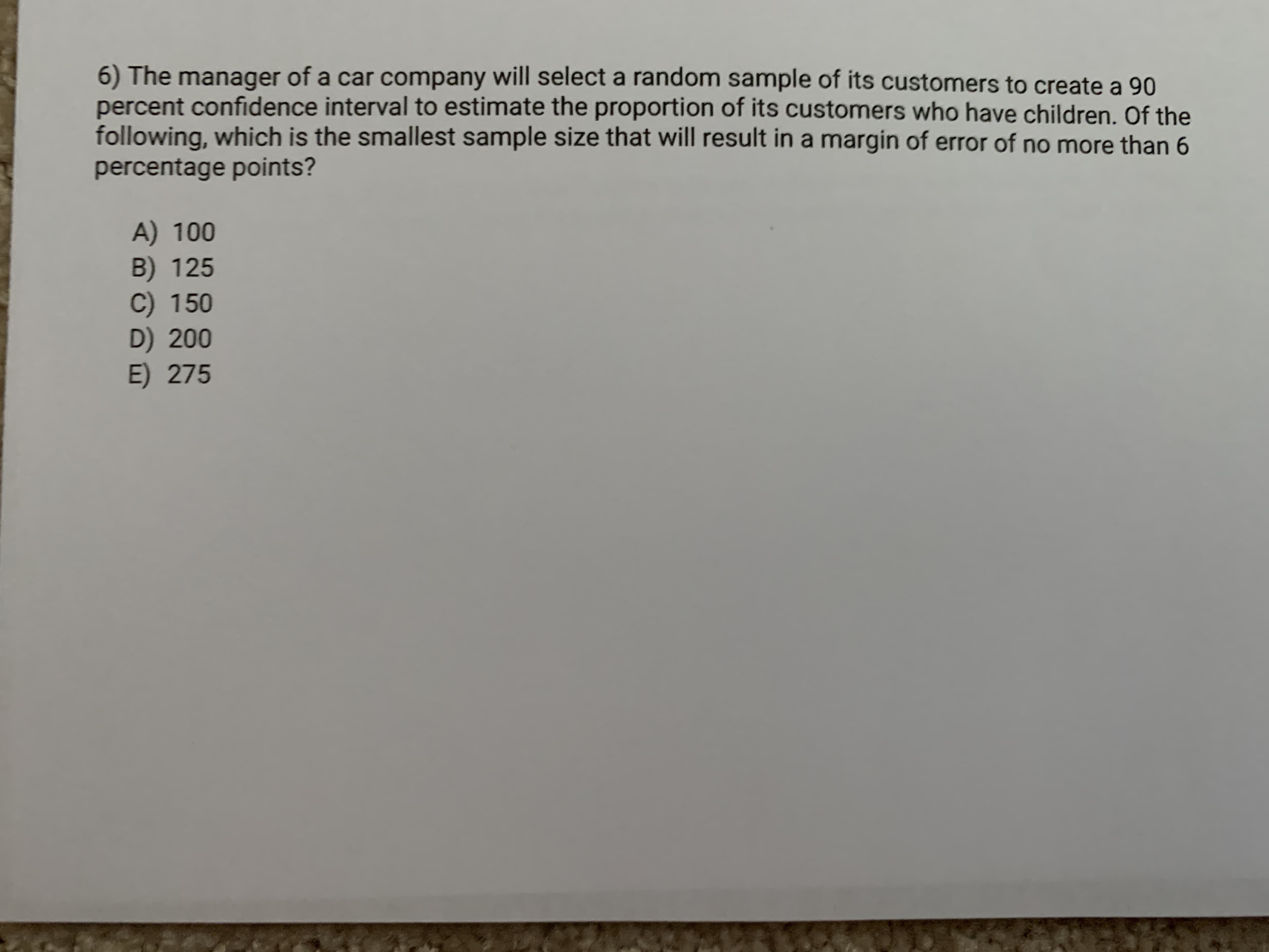6) The manager of a car company will select a random sample of its customers to create a 90
percent confidence interval to estimate the proportion of its customers who have children. Of the
following, which is the smallest sample size that will result in a margin of error of no more than 6
percentage points?
A) 100
B) 125
C) 150
D) 200
E) 275
