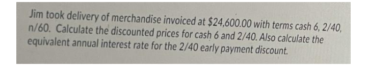 Jim took delivery of merchandise invoiced at $24,600.00 with terms cash 6, 2/40,
n/60. Calculate the discounted prices for cash 6 and 2/40. Also calculate the
equivalent annual interest rate for the 2/40 early payment discount.
