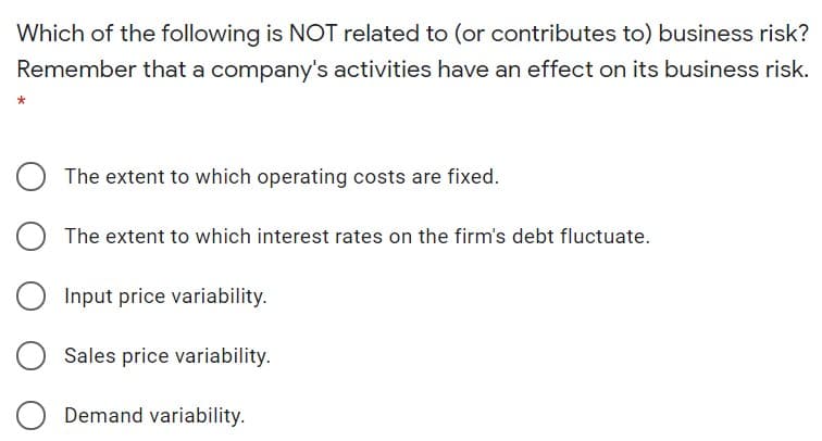 Which of the following is NOT related to (or contributes to) business risk?
Remember that a company's activities have an effect on its business risk.
The extent to which operating costs are fixed.
The extent to which interest rates on the firm's debt fluctuate.
Input price variability.
Sales price variability.
Demand variability.
