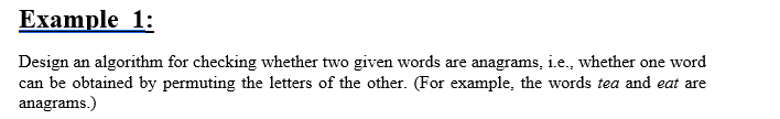 Example 1:
Design an algorithm for checking whether two given words are anagrams, i.e., whether one word
can be obtained by permuting the letters of the other. (For example, the words tea and eat are
anagrams.)
