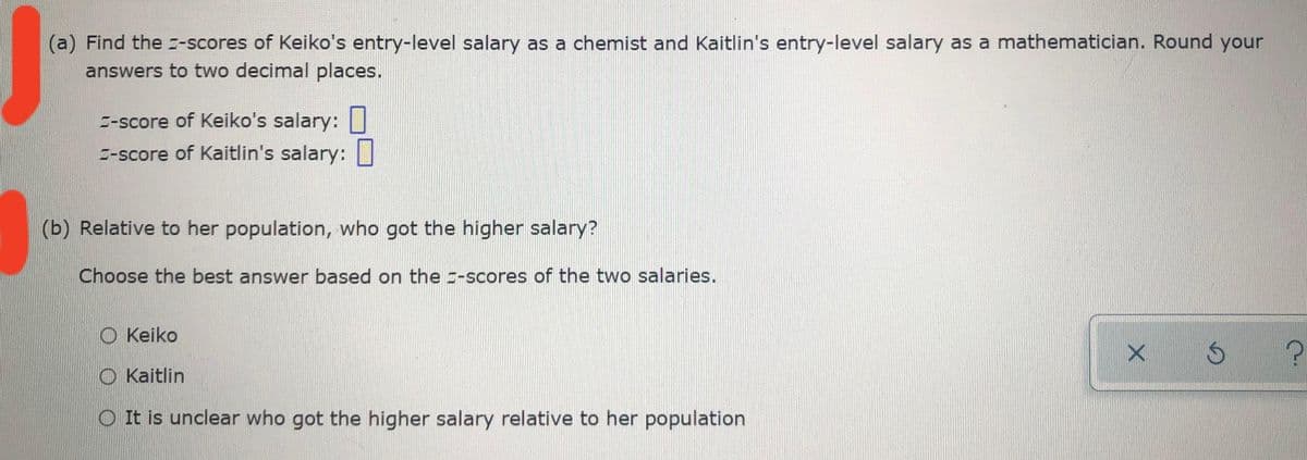 (a) Find the z-scores of Keiko's entry-level salary as a chemist and Kaitlin's entry-level salary as a mathematician. Round your
answers to two decimal places.
E-score of Keiko's salary: I
E-score of Kaitlin's salary:
(b) Relative to her population, who got the higher salary?
Choose the best answer based on the --scores of the two salaries.
O Keiko
O Kaitlin
O It is unclear who got the higher salary relative to her population
