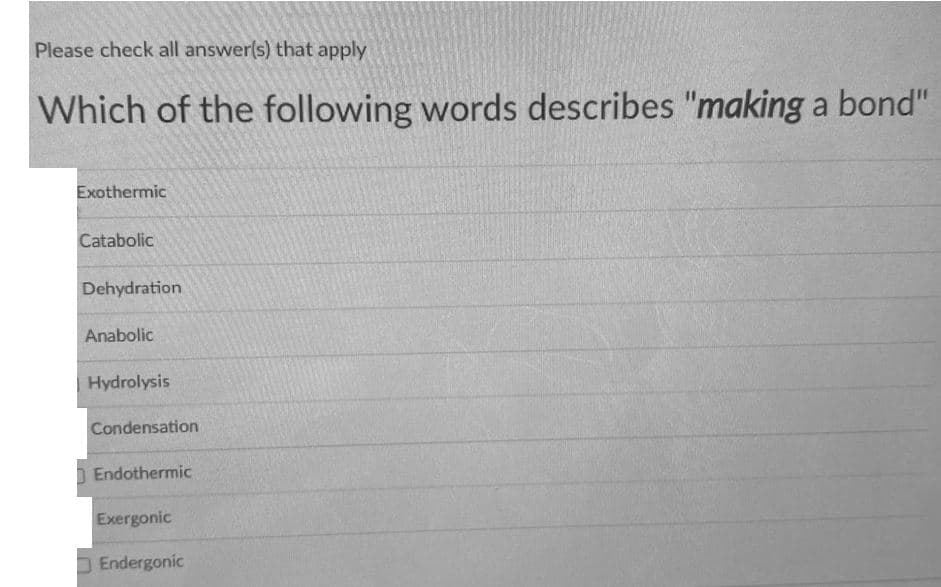 Please check all answer(s) that apply
Which of the following words describes "making a bond"
Exothermic
Catabolic
Dehydration
Anabolic
Hydrolysis
Condensation
| Endothermic
Exergonic
D Endergonic
