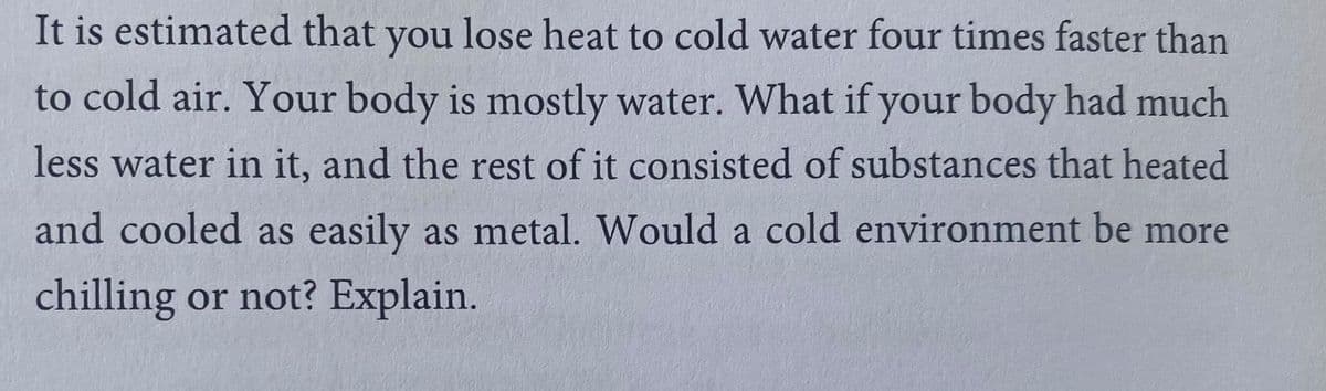 It is estimated that you lose heat to cold water four times faster than
to cold air. Your body is mostly water. What if your body had much
less water in it, and the rest of it consisted of substances that heated
and cooled as easily as metal. Would a cold environment be more
chilling or not? Explain.
