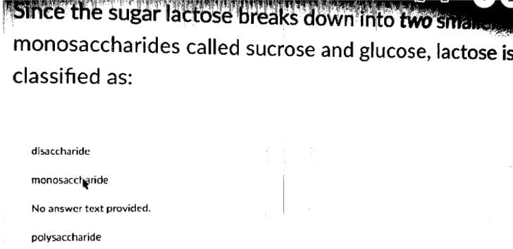 Since the sugar lactose breaks down into two sman
monosaccharides called sucrose and glucose, lactose is
classified as:
disaccharide
monosaccharide
No answer text provided.
polysaccharide

