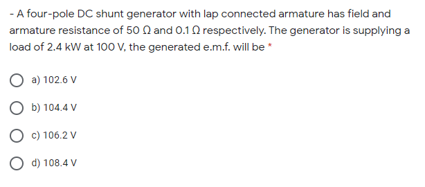 - A four-pole DC shunt generator with lap connected armature has field and
armature resistance of 50 N and 0.1 Q respectively. The generator is supplying a
load of 2.4 kW at 100 V, the generated e.m.f. will be *
O a) 102.6 V
O b) 104.4 V
O c) 106.2 V
O d) 108.4 V
