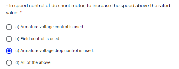 - In speed control of dc shunt motor, to increase the speed above the rated
value: *
a) Armature voltage control is used.
b) Field control is used.
c) Armature voltage drop control is used.
d) All of the above.
