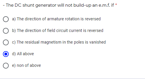 - The DC shunt generator will not build-up an e.m.f. if *
O a) The direction of armature rotation is reversed
O b) The direction of field circuit current is reversed
O c) The residual magnetism in the poles is vanished
d) All above
O e) non of above
