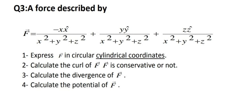 Q3:A force described by
-xx
vŷ
2+2
+y
F
+
+
=-
2
2
+y 2+z 2
x²+y²+,2
1- Express Fin circular cylindrical coordinates.
2- Calculate the curl of F F is conservative or not.
3- Calculate the divergence of F .
4- Calculate the potential of F .
