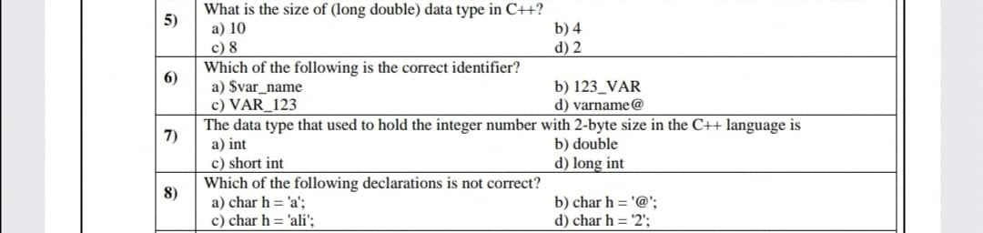 What is the size of (long double) data type in C++?
а) 10
c) 8
Which of the following is the correct identifier?
a) $var_name
c) VAR_123
The data type that used to hold the integer number with 2-byte size in the C++ language is
a) int
c) short int
Which of the following declarations is not correct?
a) char h = 'a':
c) char h = 'ali';
5)
b) 4
d) 2
6)
b) 123_VAR
d) varname@
7)
b) double
d) long int
8)
b) char h = '@';
d) char h = '2';
