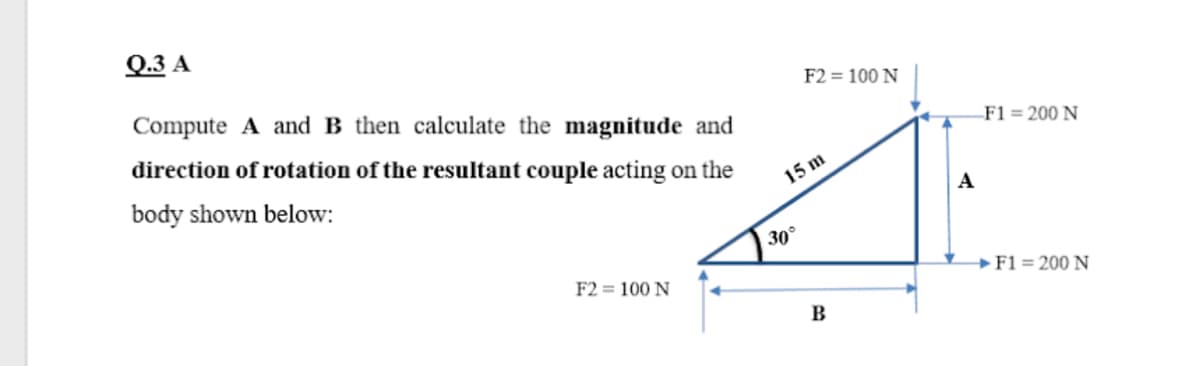 Q.3 A
Compute A and B then calculate the magnitude and
F2 = 100 N
direction of rotation of the resultant couple acting on the
F1 = 200 N
body shown below:
15 m
A
30°
F2 = 100 N
→F1 = 200 N
B

