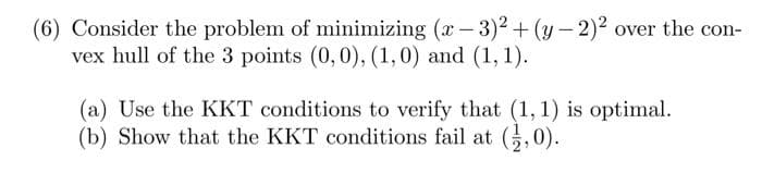 (6) Consider the problem of minimizing (x - 3)2+(y-2)2 over the con-
vex hull of the 3 points (0,0), (1,0) and (1, 1).
(a) Use the KKT conditions to verify that (1,1) is optimal.
(b) Show that the KKT conditions fail at (,0).
