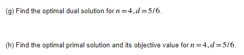 (g) Find the optimal dual solution for n =4,d=5/6.
(h) Find the optimal primal solution and its objective value for n=4,d=5/6.
