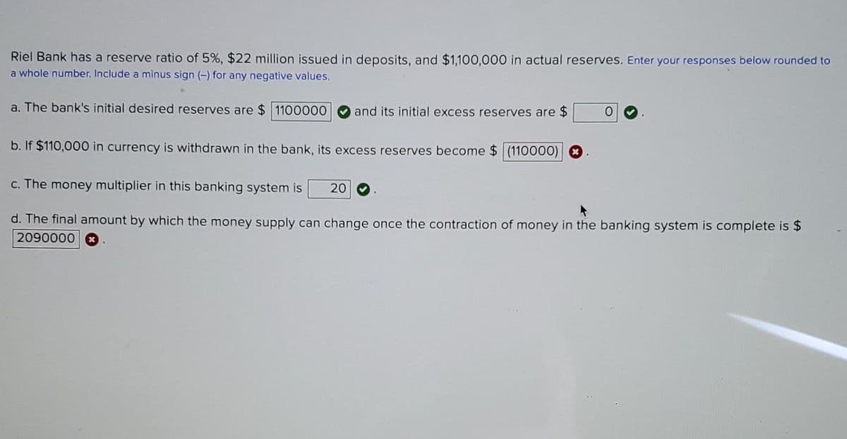 Riel Bank has a reserve ratio of 5%, $22 million issued in deposits, and $1,100,000 in actual reserves. Enter your responses below rounded to
a whole number. Include a minus sign (-) for any negative values.
a. The bank's initial desired reserves are $ 1100000
and its initial excess reserves are $
b. If $110,000 in currency is withdrawn in the bank, its excess reserves become $ (110000)
c. The money multiplier in this banking system is
20
d. The final amount by which the money supply can change once the contraction of money in the banking system is complete is $
2090000

