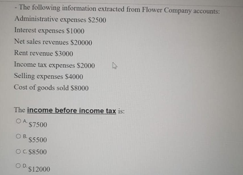 -The following information extracted from Flower Company accounts:
Administrative expenses $2500
Interest expenses $1000
Net sales revenues $20000
Rent revenue $3000
Income tax expenses $2000
Selling expenses $4000
Cost of goods sold $8000
The income before income tax is:
O A.
$7500
O B.
$5500
O C. $8500
OD.
$12000
