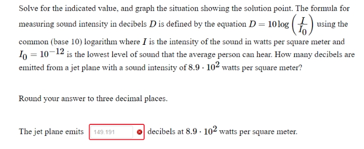 Solve for the indicated value, and graph the situation showing the solution point. The formula for
measuring sound intensity in decibels D is defined by the equation D = 10log (+) using the
common (base 10) logarithm where I is the intensity of the sound in watts per square meter and
Io = 10-12 is the lowest level of sound that the average person can hear. How many decibels are
emitted from a jet plane with a sound intensity of 8.9 · 102 watts per square meter?
Round your answer to three decimal places.
The jet plane emits
149.191
decibels at 8.9 · 102 watts per square meter.
