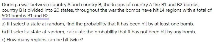 During a war between country A and country B, the troops of country A fire B1 and B2 bombs,
country B is divided into 20 states, throughout the war the bombs have hit 14 regions with a total of
500 bombs B1 and B2.
a) If I select a state at random, find the probability that it has been hit by at least one bomb.
b) If I select a state at random, calculate the probability that it has not been hit by any bomb.
C) How many regions can be hit twice?
