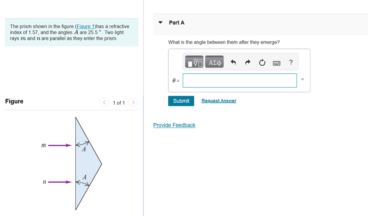 The prism shown in the figure (Figure 1)has a refractive
index of 1.57, and the angles A are 25.5 °. Two light
rays m and n are parallel as they enter the prism.
Figure
m
n
A
1 of 1
Part A
What is the angle between them after they emerge?
0 =
Submit
17 ΑΣΦ
Provide Feedback
Request Answer
?