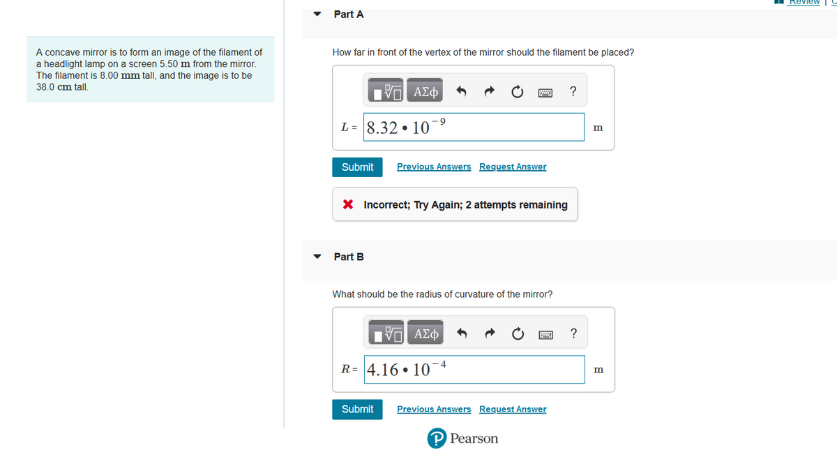 A concave mirror is to form an image of the filament of
a headlight lamp on a screen 5.50 m from the mirror.
The filament is 8.00 mm tall, and the image is to be
38.0 cm tall.
Part A
How far in front of the vertex of the mirror should the filament be placed?
Submit
-9
L= 8.32 10¯
17
Part B
ΑΣΦ
●
X Incorrect; Try Again; 2 attempts remaining
Submit
Previous Answers Request Answer
What should be the radius of curvature of the mirror?
17 ΑΣΦ
R= 4.16 10
-4
Previous Answers Request Answer
P Pearson
?
?
m
m
Review
