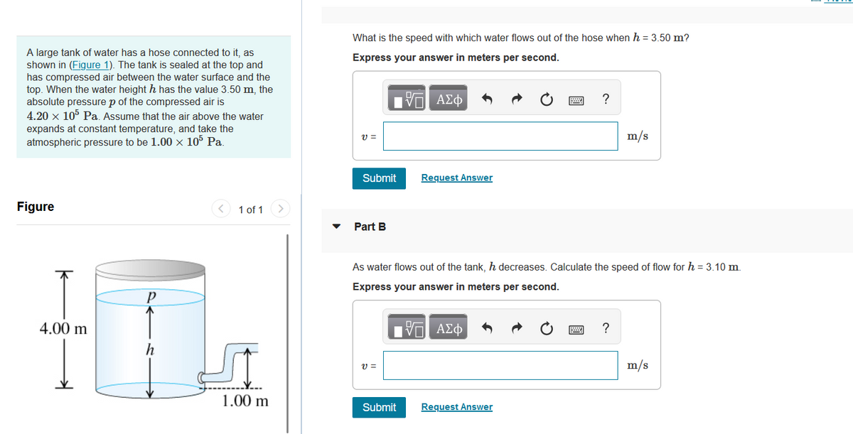 A large tank of water has a hose connected to it, as
shown in (Figure 1). The tank is sealed at the top and
has compressed air between the water surface and the
top. When the water height h has the value 3.50 m, the
absolute pressure p of the compressed air is
4.20 x 105 Pa. Assume that the air above the water
expands at constant temperature, and take the
atmospheric pressure to be 1.00 × 105 Pa.
Figure
↑
4.00 m
Р
h
1 of 1
1.00 m
What is the speed with which water flows out of the hose when h = 3.50 m?
Express your answer in meters per second.
-- ΑΣΦ
v=
Submit
Part B
V =
Request Answer
Submit
As water flows out of the tank, h decreases. Calculate the speed of flow for h = 3.10 m.
Express your answer in meters per second.
-- ΑΣΦ
?
Request Answer
m/s
?
m/s