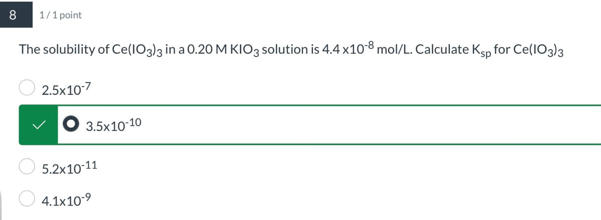 8
1/1 point
The solubility of Ce(IO3)3 in a 0.20 M KIO3 solution is 4.4 x10-8 mol/L. Calculate Ksp for Ce(IO3)3
2.5x10-7
3.5x10-10
5.2x10-11
4.1x10-9
