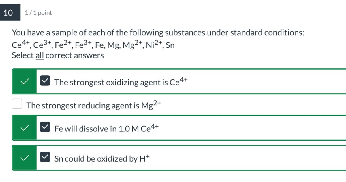 10
1/1 point
You have a sample of each of the following substances under standard conditions:
Ce4+, Ce3+, Fe 2+, Fe 3+, Fe, Mg, Mg2+, Ni 2+, Sn
Select all correct answers
The strongest oxidizing agent is Ce4+
The strongest reducing agent is Mg2+
Fe will dissolve in 1.0 M Ce4+
Sn could be oxidized by H+