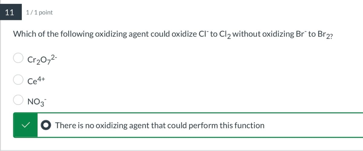11
1/1 point
Which of the following oxidizing agent could oxidize Cl" to Cl2 without oxidizing Br to Br2?
○ Cr₂072-
Ce4+
NO3
There is no oxidizing agent that could perform this function