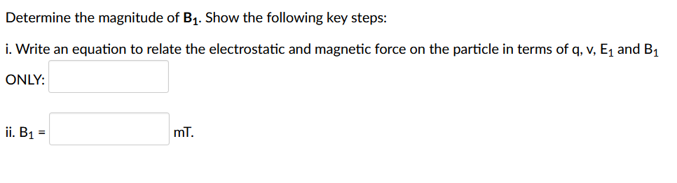 Determine the magnitude of B₁. Show the following key steps:
i. Write an equation to relate the electrostatic and magnetic force on the particle in terms of q, v, E₁ and B₁
ONLY:
ii. B₁ =
mT.