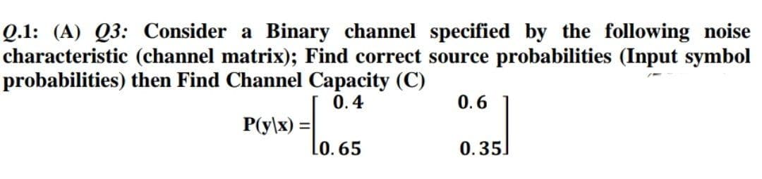 Q.1: (A) Q3: Consider a Binary channel specified by the following noise
characteristic (channel matrix); Find correct source probabilities (Input symbol
probabilities) then Find Channel Capacity (C)
0.4
0.6
P(y\x) =
0.35.
