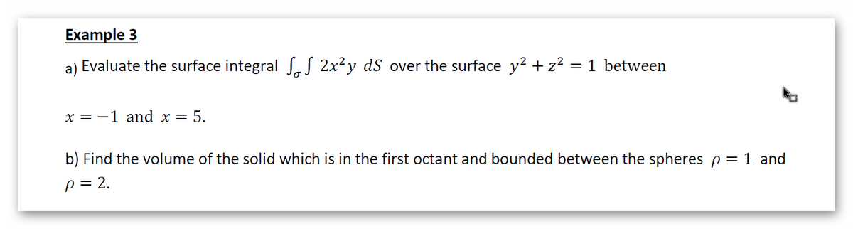 Example 3
a) Evaluate the surface integral SaS 2x²y dS over the surface y² + z² = 1 between
х%3D —1 and x —
= 5.
b) Find the volume of the solid which is in the first octant and bounded between the spheres p = 1 and
p = 2.
