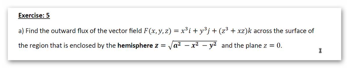 Exercise: 5
a) Find the outward flux of the vector field F(x, y, z) = x³i + y³j+(z³ + xz)k across the surface of
the region that is enclosed by the hemisphere z = Ja? – x2 – y² and the plane z = 0.
I
