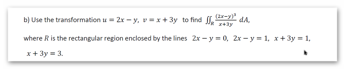 b) Use the transformation u = 2x – y, v = x + 3y to find J.
(2х-у)3
dA,
х+3у
where R is the rectangular region enclosed by the lines 2x – y = 0, 2x – y = 1, x + 3y = 1,
x + 3y = 3.

