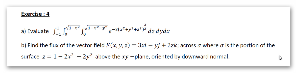 Exercise : 4
1–x²-y²
a) Evaluate L-* LA-x²-y* c-3(x*+y*sz*)² dz dydx
b) Find the flux of the vector field F(x, y, z) = 3xi – yj + 2zk; across o where o is the portion of the
surface z = 1 – 2x2 – 2y? above the xy -plane, oriented by downward normal.
