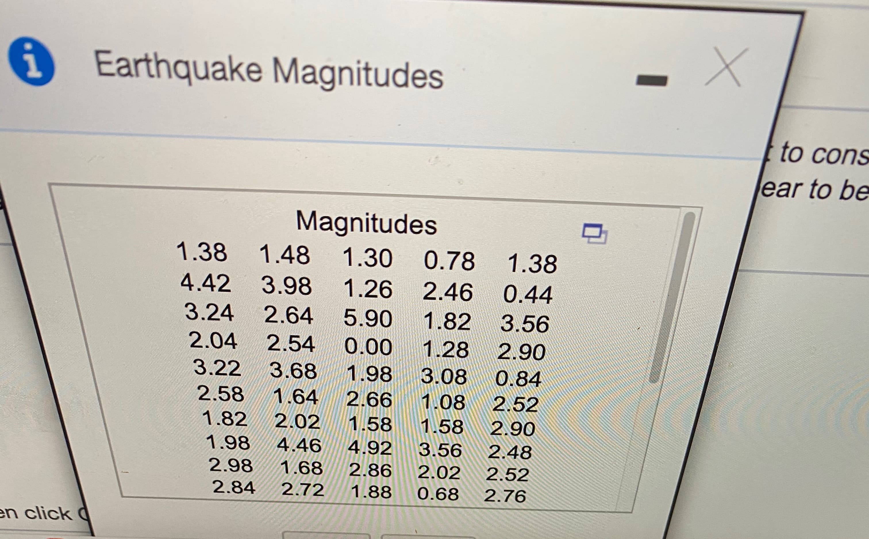 Earthquake Magnitudes
to cons
ear to be
Magnitudes
1.38 1.48
1.30 0.78 1.38
4.42 3.98 1.26 2.46
0.44
3.24
2.64 5.90
1.82
3.56
2.04
2.54
0.00
1.28
2.90
3.22
3.68 1.98
3.08
0.84
2.58
1.64
2.66
1.08
2.52
1.82
2.02
1.58
1.58
2.90
1.98
4.46
4.92
3.56
2.48
2.98
1.68
2.86
2.02
2.52
2.84
2.72
1.88
0.68
2.76
en click C
