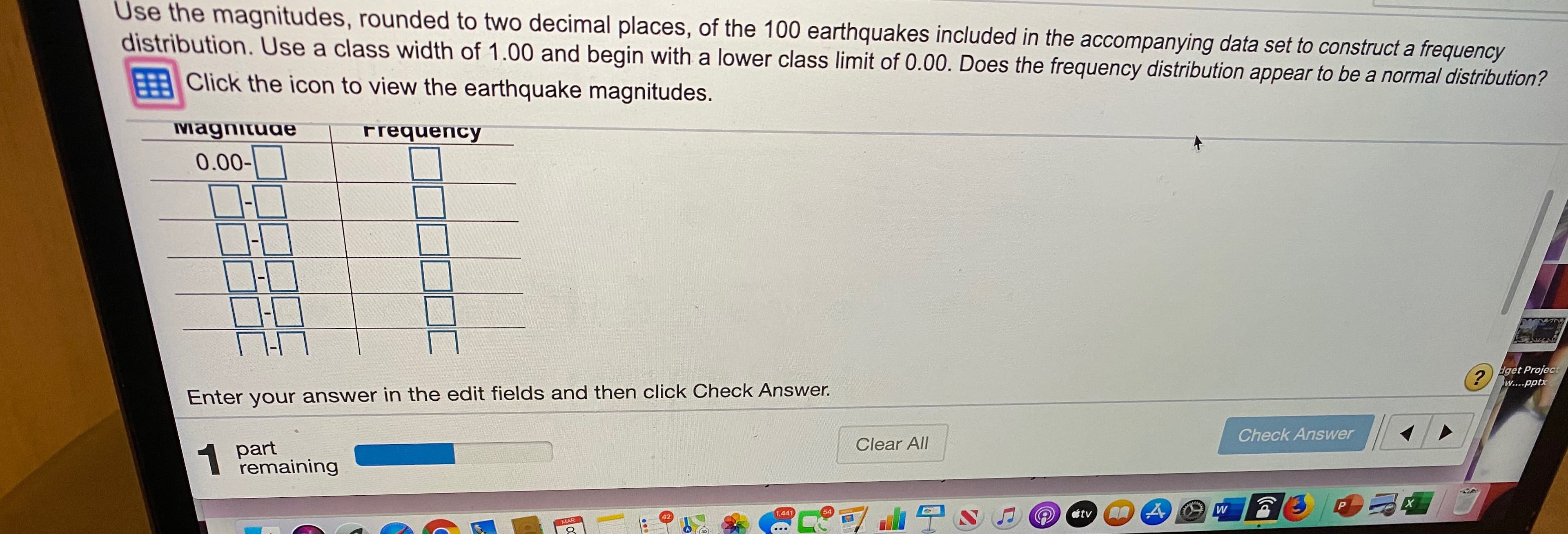 Use the magnitudes, rounded to two decimal places, of the 100 earthquakes included in the accompanying data set to construct a frequency
distribution. Use a class width of 1.00 and begin with a lower class limit of 0.00. Does the frequency distribution appear to be a normal distribution?
Click the icon to view the earthquake magnitudes.
Magnitude
Frequency
0.00-
Enter your answer in the edit fields and then click Check Answer.
(?
Eget Project
W....pptx
1 part
remaining
Clear All
Check Answer
1.441
42
54
tv
MAR
