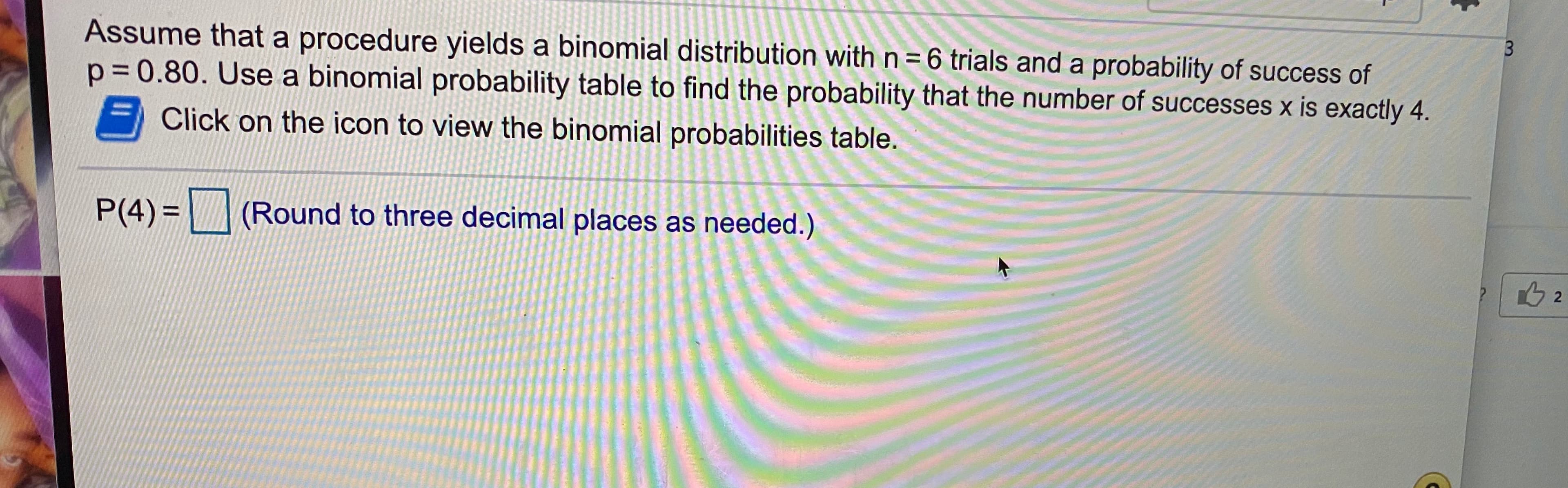 Assume that a procedure yields a binomial distribution with n= 6 trials and a probability of success of
p = 0.80. Use a binomial probability table to find the probability that the number of successes x is exactly 4.
Click on the icon to view the binomial probabilities table.
P(4) =
(Round to three decimal places as needed.)
%3D
