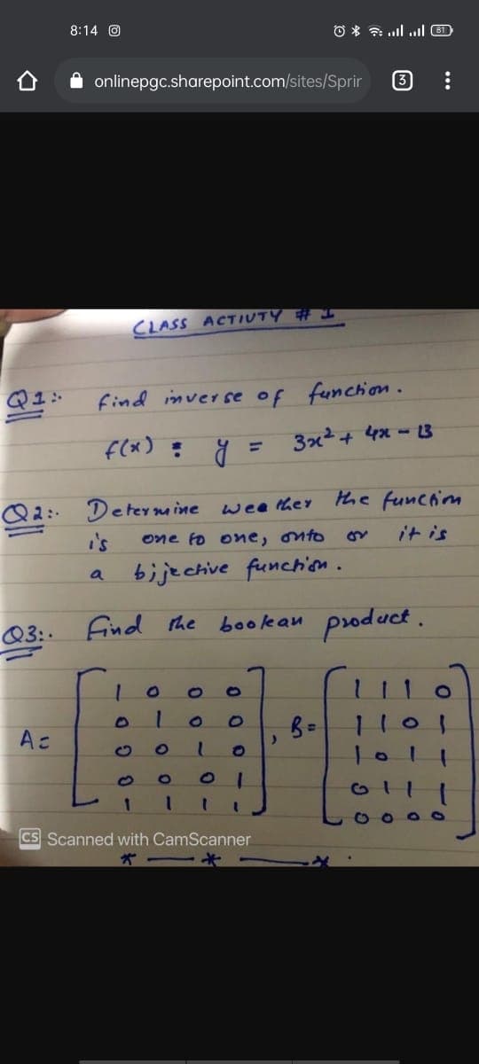 8:14 O
O * ul l 6D
onlinepgc.sharepoint.com/sites/Sprir
3
CLASS ACTIUTY # I
Q1: find inverse of funchion.
f(x) = y
3x2+ 4x - 3
the funciom
Determine wee ther
i's
bije chive funchison.
Q2:-
one fo one, onto
it is
a
Q3:. Find the bookan psoduct.
1101
Ac
G11
O O O O
CS Scanned with CamScanner
