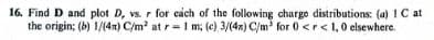 16. Find D and plot D, vs. r for each of the following charge distributions: (a) 1 C at
the origin; (b) 1/(4x) C/m² at r= 1 m; (c) 3/(4x) C/m³ for 0 <r<1, 0 elsewhere.