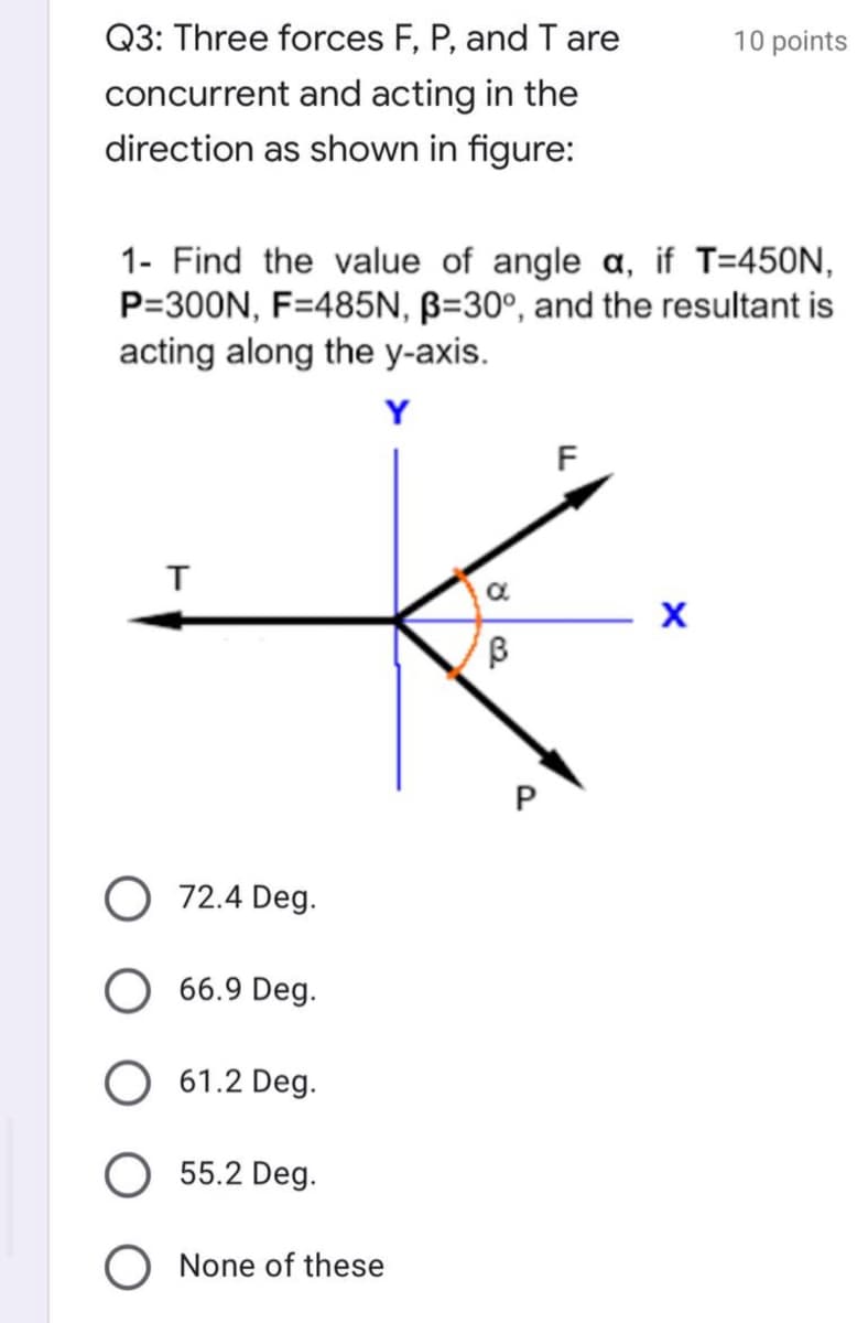 Q3: Three forces F, P, and T are
10 points
concurrent and acting in the
direction as shown in figure:
1- Find the value of angle a, if T=450N,
P=300N, F=485N, B=30°, and the resultant is
acting along the y-axis.
Y
F
O 72.4 Deg.
O 66.9 Deg.
O 61.2 Deg.
55.2 Deg.
O None of these
