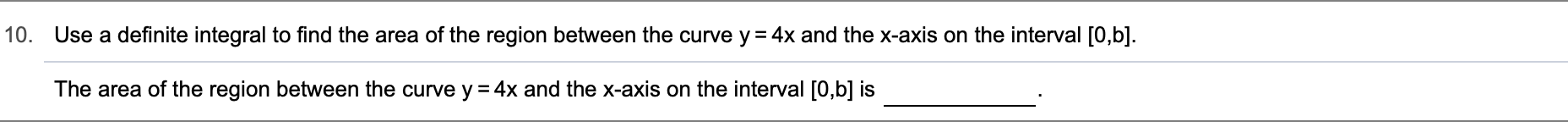 10.
Use a definite integral to find the area of the region between the curve y 4x and the x-axis on the interval [0,b].
The area of the region between the curve y 4x and the x-axis on the interval [0,b] is
