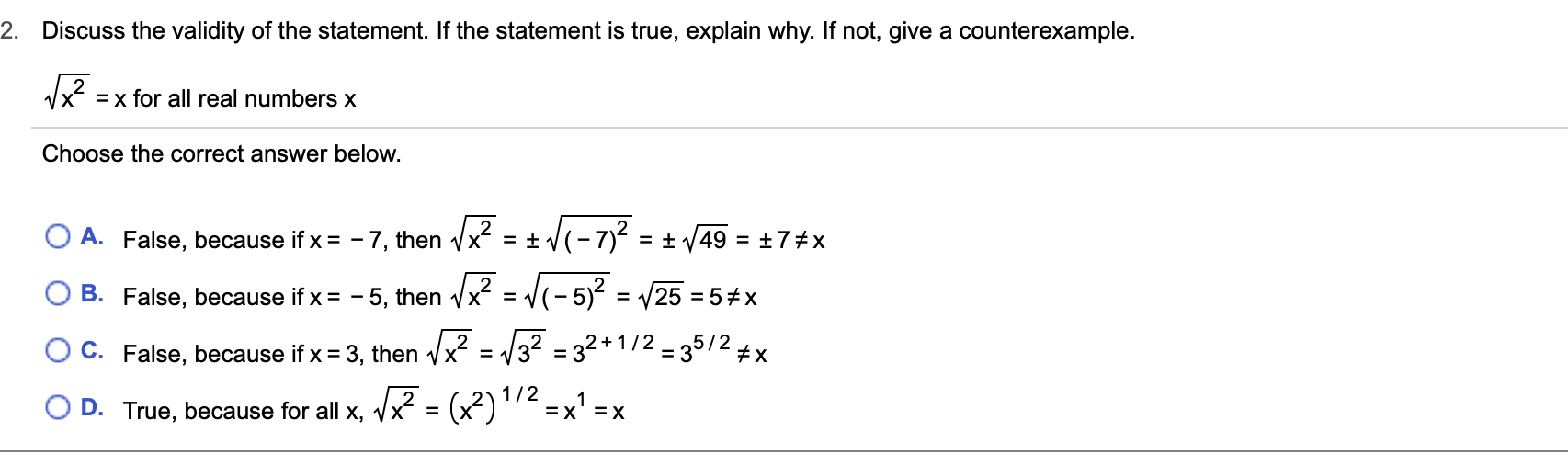 2. Discuss the validity of the statement. If the statement is true, explain why. If not, give a counterexample.
VX
x for all real numbers x
Choose the correct answer below.
A. False, because if x = -7, then Vx = t V(-7)2
= ±7 #x
= t V49
= (-5)2
B. False, because if x= - 5, then V
= /25 5 #x
X= 32 32+1/2 35/2 x
C. False, because if x 3, then Vx =
= (x2)1/2
1
D. True, because for all x, Vx
