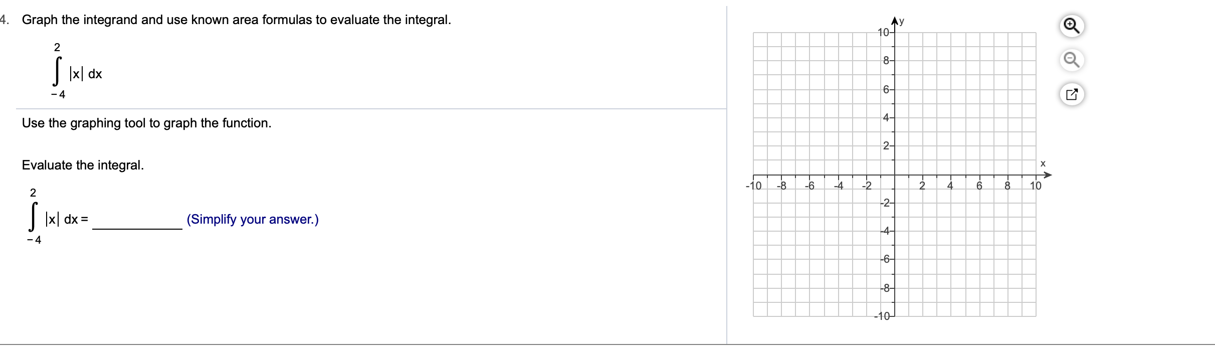 4.
Graph the integrand and use known area formulas to evaluate the integral.
10
2
8-
x dx
6-
-4
4-
Use the graphing tool to graph the function.
2-
Evaluate the integral
X
-10
-8
-6
-4
-2
6
8
10
2
2-
xl dx
(Simplify your answer.)
4-
-4
6
8-
-10
-cG
L은
