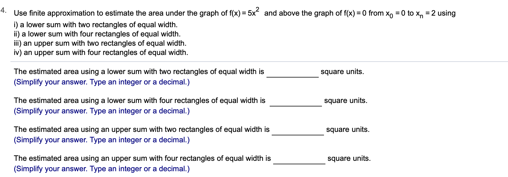 4.
Use finite approximation to estimate the area under the graph of f(x) 5x
i) a lower sum with two rectangles of equal width
ii) a lower sum with four rectangles of equal width
i) an upper sum with two rectangles of equal width.
iv) an upper sum with four rectangles of equal width
and above the graph of f(x) 0 from Xo = 0 to x, = 2 using
The estimated area using a lower sum with two rectangles of equal width is
(Simplify your answer. Type an integer or a decimal.)
square units
The estimated area using a lower sum with four rectangles of equal width is
square units
(Simplify your answer. Type an integer or a decimal.)
The estimated area using an upper sum with two rectangles of equal width is
square units
(Simplify your answer. Type an integer or a decimal.)
The estimated area using an upper sum with four rectangles of equal width is
(Simplify your answer. Type an integer or a decimal.)
square units
