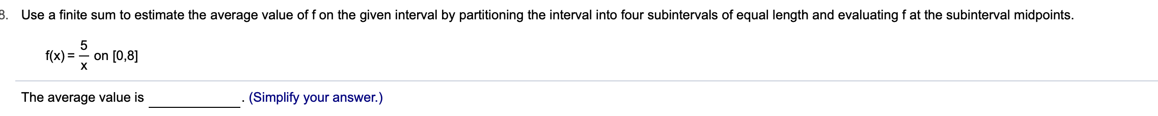 8. Use a finite sum to estimate the average value of f on the given interval by partitioning the interval into four subintervals of equal length and evaluating f at the subinterval midpoints.
=- on [0,8]
f(x)
х
(Simplify your answer.)
The average value is
