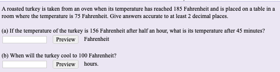 A roasted turkey is taken from an oven when its temperature has reached 185 Fahrenheit and is placed on a table i
room where the temperature is 75 Fahrenheit. Give answers accurate to at least 2 decimal places.
(a) If the temperature of the turkey is 156 Fahrenheit after half an hour, what is its temperature after 45 minutes?
Preview Fahrenheit
(b) When will the turkey cool to 100 Fahrenheitr?
PreYİGY hours.
