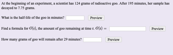 At the beginning of an experiment, a scientist has I24 grams of radioactive goo. After 195 minutes, her sample has
decayed to 7.75 grams.
What is the half-life of the goo in minutes?
Preview
Find a formula for G(t), the amount of goo remaining at time t. G(t) =
Preview
How many grams of goo will remain after 29 minutes?
Preview
