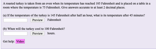 A roasted turkey is taken from an oven when its temperature has reached 185 Fahrenheit and is placed on a table in a
room where the temperature is 75 Fahrenheit. Give answers accurate to at least 2 decimal places.
(a) If the temperature of the turkey is 145 Fahrenheit after half an hour, what is its temperature after 45 minutes?
Preview Fahrenheit
(b) When will the turkey cool to 100 Fahrenheit?
Preview
hours.
