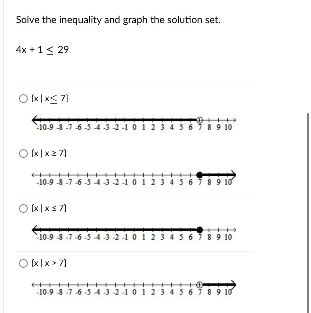 Solve the inequality and graph the solution set.
4x + 1< 29
O {x |x< 7}
-10-9 -8 -7 -6 -5 -4 -3 -2 -10 1 2 3 4 567 89 10
O {x |x 2 7}
+++
-10-9 -8 -7 -6 -5 -4 -3 -2 -10 1 2 3 45 6789 10
O {x |x s 7}
-10-9 -8-7 -6 -5 -4 -3 -2 -10 1 2 3 4567 89 10
O {x |x > 7}
+++
-10-9 -8 -7 -6 -5 -4 -3 -2 -1 0 1 2 3 4 5 6 789 10
